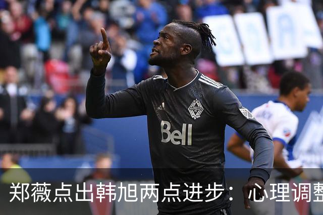 郑薇点出韩旭两点进步：心理调整能力和领导力